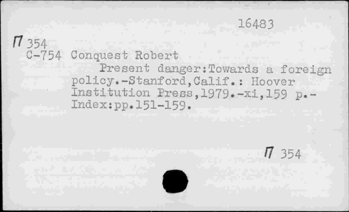 ﻿16483
354
C-754 Conquest Robert
Present danger:Towards a foreign policy.-Stanford,Calif.: Hoover Institution Press,1979.-xi,159 p.-Index:pp.151-159«
n 354